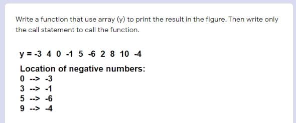 Write a function that use array (y) to print the result in the figure. Then write only
the call statement to call the function.
y = -3 4 0 -1 5 -6 2 8 10 -4
Location of negative numbers:
0 --> -3
3 --> -1
5 --> -6
9 --> -4
