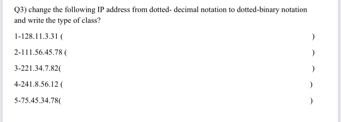 Q3) change the following IP address from dotted- decimal notation to dotted-binary notation
and write the type of class?
1-128.11.3.31 (
2-111.56.45.78 (
3-221.34.7.82(
4-241.8.56.12 (
5-75.45.34.78(
)
)
)
)