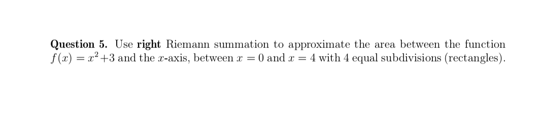 Question 5. Use right Riemann summation to approximate the area between the function
f(x) = x² +3 and the x-axis, between x = 0 and x = 4 with 4 equal subdivisions (rectangles).