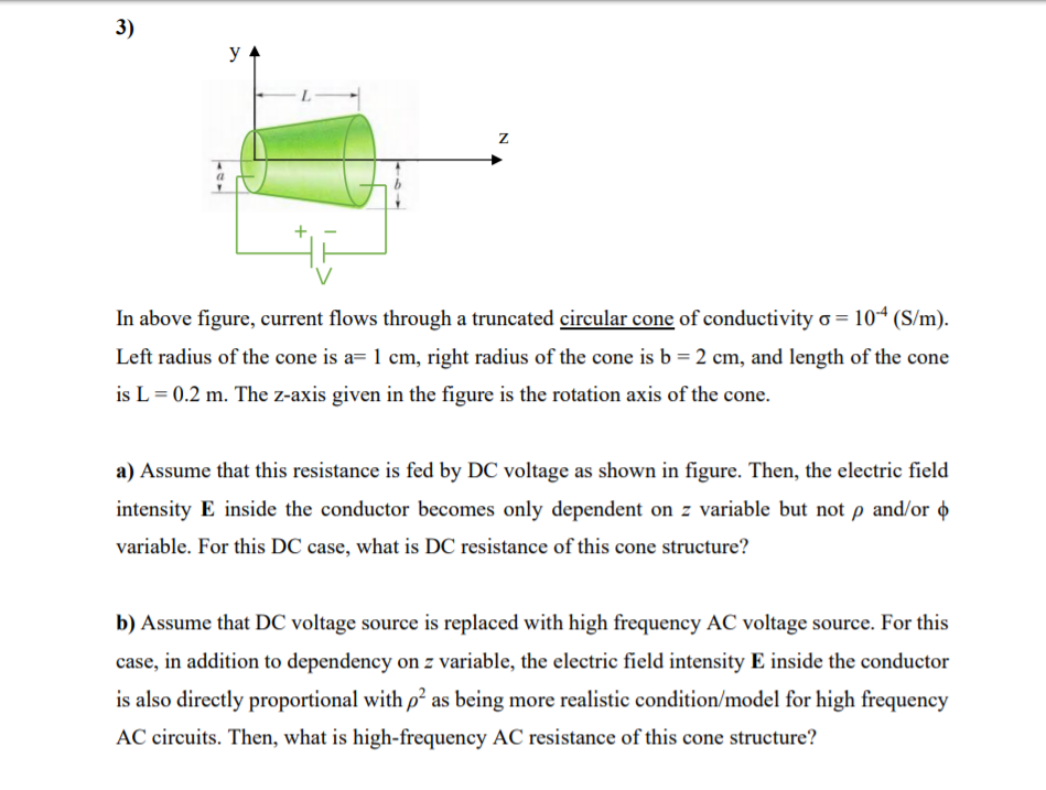 3)
In above figure, current flows through a truncated circular cone of conductivity o = 10* (S/m).
Left radius of the cone is a= 1 cm, right radius of the cone is b = 2 cm, and length of the cone
is L = 0.2 m. The z-axis given in the figure is the rotation axis of the cone.
a) Assume that this resistance is fed by DC voltage as shown in figure. Then, the electric field
intensity E inside the conductor becomes only dependent on z variable but not p and/or o
variable. For this DC case, what is DC resistance of this cone structure?
b) Assume that DC voltage source is replaced with high frequency AC voltage source. For this
case, in addition to dependency on z variable, the electric field intensity E inside the conductor
is also directly proportional with p as being more realistic condition/model for high frequency
AC circuits. Then, what is high-frequency AC resistance of this cone structure?
