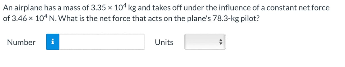 An airplane has a mass of 3.35 × 104 kg and takes off under the influence of a constant net force
of 3.46 x 104 N. What is the net force that acts on the plane's 78.3-kg pilot?
Number
i
Units