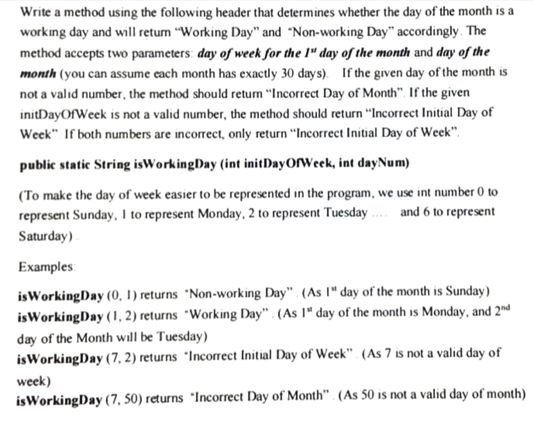 Write a method using the following header that determines whether the day of the month is a
working day and will return "Working Day" and "Non-working Day" accordingly. The
method accepts two parameters: day of week for the 1" day of the month and day of the
month (you can assume each month has exactly 30 days). If the given day of the month is
not a valid number, the method should return "Incorrect Day of Month". If the given
initDayOfWeek is not a valid number, the method should return "Incorrect Initial Day of
Week" If both numbers are incorrect, only return “Incorrect Initial Day of Week".
public static String isWorkingDay (int initDayOfWeek, int dayNum)
(To make the day of week easier to be represented in the program, we use int number 0 to
represent Sunday, 1 to represent Monday, 2 to represent Tuesday ... and 6 to represent
Saturday)
Examples:
isWorkingDay (0, 1) returns "Non-working Day". (As 1" day of the month is Sunday)
isWorkingDay (1, 2) returns "Working Day" . (As 1ª day of the month is Monday, and 2nd
day of the Month will be Tuesday)
isWorkingDay (7, 2) returns "Incorrect Initial Day of Week" . (As 7 is not a valid day of
week)
isWorkingDay (7, 50) returns *Incorrect Day of Month" . (As 50 is not a valid day of month)
