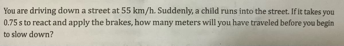 You are driving down a street at 55 km/h. Suddenly, a child runs into the street. If it takes you
0.75 s to react and apply the brakes, how many meters will you have traveled before you begin
to slow down?
