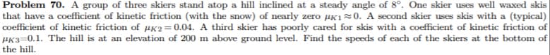 Problem 70. A group of three skiers stand atop a hill inclined at a steady angle of 8°. One skier uses well waxed skis
that have a coefficient of kinetic friction (with the snow) of nearly zero µK10. A second skier uses skis with a (typical)
coefficient of kinetic friction of µK2=0.04. A third skier has poorly cared for skis with a coefficient of kinetic friction of
PK3=0.1. The hill is at an elevation of 200 m above ground level. Find the speeds of each of the skiers at the bottom of
the hill.
