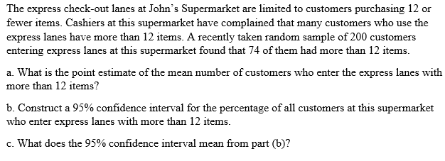 The express check-out lanes at John's Supermarket are limited to customers purchasing 12 or
fewer items. Cashiers at this supermarket have complained that many customers who use the
express lanes have more than 12 items. A recently taken random sample of 200 customers
entering express lanes at this supermarket found that 74 of them had more than 12 items.
a. What is the point estimate of the mean number of customers who enter the express lanes with
more than 12 items?
b. Construct a 95% confidence interval for the percentage of all customers at this supermarket
who enter express lanes with more than 12 items.
c. What does the 95% confidence interval mean from part (b)?
