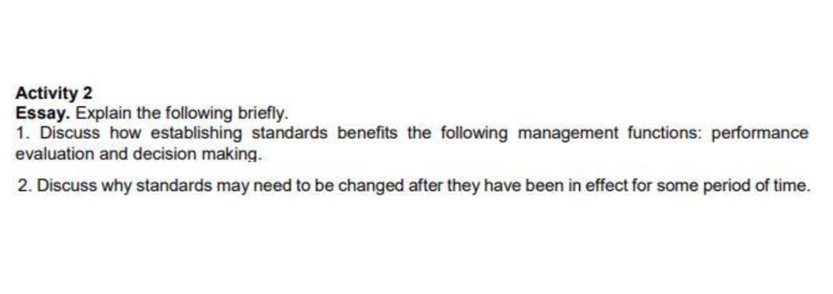 Activity 2
Essay. Explain the following briefly.
1. Discuss how establishing standards benefits the following management functions: performance
evaluation and decision making.
2. Discuss why standards may need to be changed after they have been in effect for some period of time.
