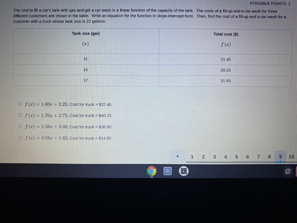 POSSIBLE POINTS: 1
The cost to fill a car's tank with gas and get a car wash is a linear function of the capacity of the tank. The costs of a fill-up and a car wash for three
different customers are shown in the table. Write an equation for the function in slope-intercept form. Then, find the cost of a fill-up and a car wash for a
customer with a truck whose tank size is 22 gallons.
Tank size (gal)
Total cost ($)
(x)
f (x)
11
21.45
15
28.25
17
31.65
Of (x) = 1.60x + 2.25; Cost for truck = $37.45
O f (x) = 1.70x + 2.75; Cost for truck = $40.15
O f (x) = 1.50x +3.00; Cost for truck $36.00
O f (x) = 0.59r + 1.62; Cost for truck = $14.60
1
3
4
7
8.
9.
10
