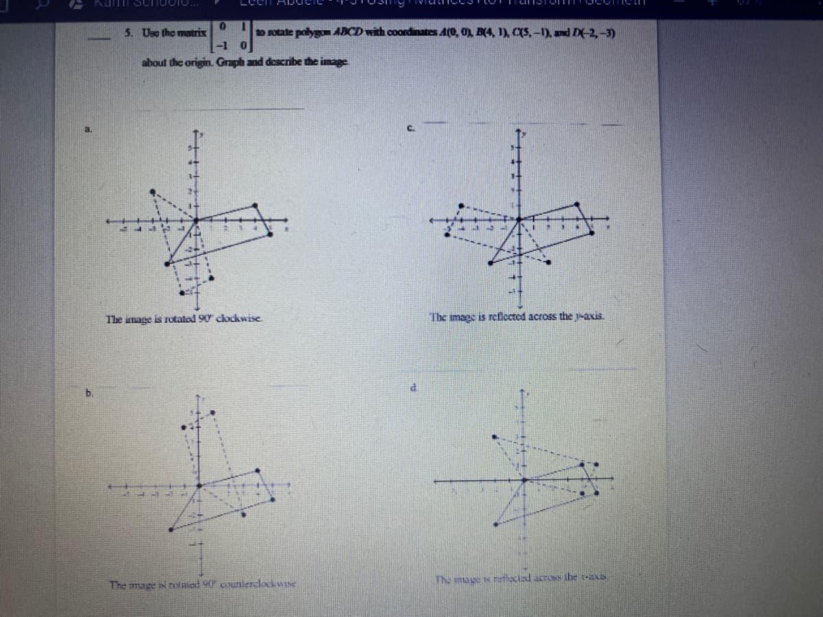 5. Use the matrix
to otate polygon ABCD with coordinates A(0, 0) B(4, 1) CS, -1), and D-2,-3)
-1 0
about the origin. Graph and describe the image.
C.
The image is rutated 90 clockwise.
The image is reficcted
the -axis.
b.
Tho mage s tlocial acrUSs the t-aXIS
The mage s retaied 9 counlerdocwase
