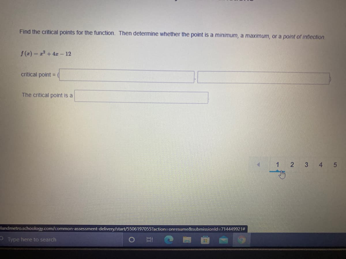 Find the critical points for the function. Then determine whether the point is a minimum, a maximum, or a point of inflection.
f(z) r +4z- 12
critical point =
The critical point is a
1 2 3
4
dandmetro.schoology.com/common-assessment-delivery/start/5506197055?action=Donresume&submissionld=7144499212#
O Type here to search
