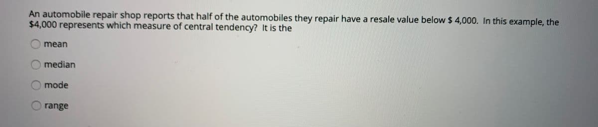 An automobile repair shop reports that half of the automobiles they repair have a resale value below $ 4,000. In this example, the
$4,000 represents which measure of central tendency? It is the
mean
O median
mode
range
