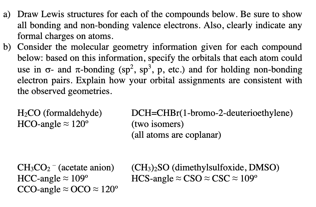 a) Draw Lewis structures for each of the compounds below. Be sure to show
all bonding and non-bonding valence electrons. Also, clearly indicate any
formal charges on atoms.
b) Consider the molecular geometry information given for each compound
below: based on this information, specify the orbitals that each atom could
use in σ- and à-bonding (sp², sp³, p, etc.) and for holding non-bonding
electron pairs. Explain how your orbital assignments are consistent with
the observed geometries.
H₂CO (formaldehyde)
HCO-angle 120⁰
CH3CO₂ (acetate anion)
HCC-angle ≈ 109⁰
CCO-angle OCO≈ 120°
DCH=CHBr(1-bromo-2-deuterioethylene)
(two isomers)
(all atoms are coplanar)
(CH3)2SO (dimethylsulfoxide, DMSO)
HCS-angle CSO CSC≈ 109⁰
≈