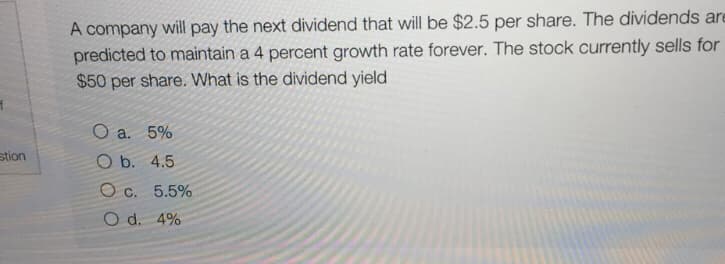 A company will pay the next dividend that will be $2.5 per share. The dividends are
predicted to maintain a 4 percent growth rate forever. The stock currently sells for
$50 per share. What is the dividend yield
O a. 5%
stion
O b. 4.5
O c. 5.5%
O d. 4%
