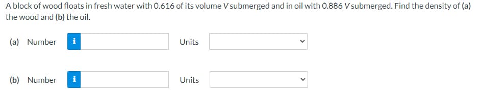 A block of wood floats in fresh water with 0.616 of its volume V submerged and in oil with 0.886 V submerged. Find the density of (a)
the wood and (b) the oil.
(a) Number
Units
(b) Number
i
Units
