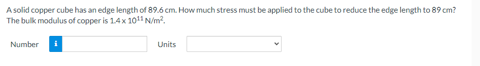 A solid copper cube has an edge length of 89.6 cm. How much stress must be applied to the cube to reduce the edge length to 89 cm?
The bulk modulus of copper is 1.4 x 1011 N/m².
Number
i
Units
