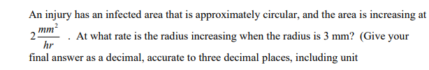 An injury has an infected area that is approximately circular, and the area is increasing at
mm?
2
At what rate is the radius increasing when the radius is 3 mm? (Give your
hr
final answer as a decimal, accurate to three decimal places, including unit
