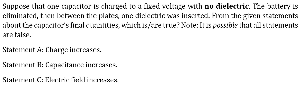 Suppose that one capacitor is charged to a fixed voltage with no dielectric. The battery is
eliminated, then between the plates, one dielectric was inserted. From the given statements
about the capacitor's final quantities, which is/are true? Note: It is possible that all statements
are false.
Statement A: Charge increases.
Statement B: Capacitance increases.
Statement C: Electric field increases.
