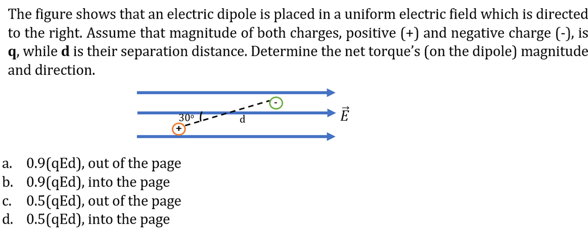 The figure shows that an electric dipole is placed in a uniform electric field which is directed
to the right. Assume that magnitude of both charges, positive (+) and negative charge (-), is
q, while d is their separation distance. Determine the net torque's (on the dipole) magnitude
and direction.
300
a. 0.9(qEd), out of the page
b. 0.9(qEd), into the page
c. 0.5(qEd), out of the page
d. 0.5(qEd), into the page
