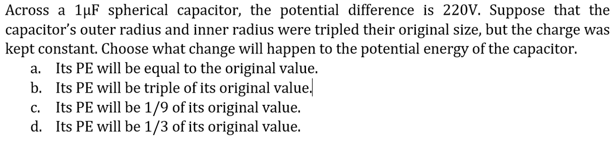 Across a 1µF spherical capacitor, the potential difference is 220V. Suppose that the
capacitor's outer radius and inner radius were tripled their original size, but the charge was
kept constant. Choose what change will happen to the potential energy of the capacitor.
Its PE will be equal to the original value.
b. Its PE will be triple of its original value,
Its PE will be 1/9 of its original value.
d. Its PE will be 1/3 of its original value.
а.
С.
