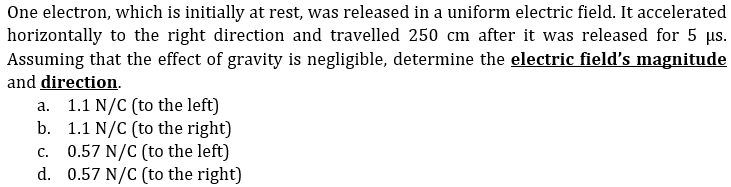 One electron, which is initially at rest, was released in a uniform electric field. It accelerated
horizontally to the right direction and travelled 250 cm after it was released for 5 us.
Assuming that the effect of gravity is negligible, determine the electric field's magnitude
and direction.
a. 1.1 N/C (to the left)
b. 1.1 N/C (to the right)
c. 0.57 N/C (to the left)
d. 0.57 N/C (to the right)
