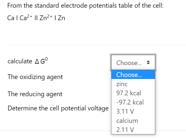 From the standard electrode potentials table of the cell:
Ca l Ca2+ I| Zn²+ I Zn
calculate AG°
Choose... +
The oxidizing agent
Choose...
zinc
The reducing agent
97.2 kcal
-97.2 kcal
Determine the cell potential voltage
3.11 V
calcium
2.11 V
