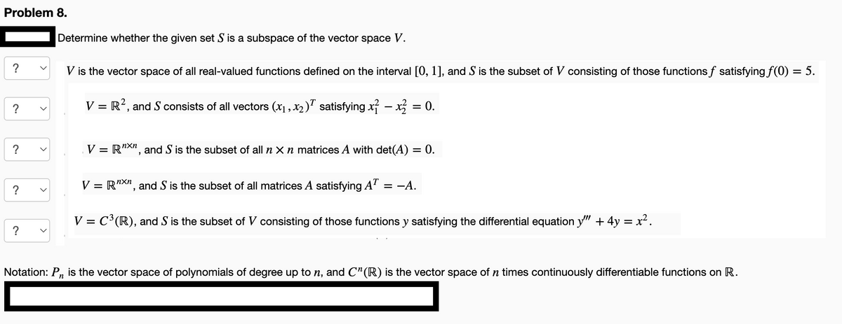 Problem 8.
?
?
?
Determine whether the given set S is a subspace of the vector space V.
V is the vector space of all real-valued functions defined on the interval [0, 1], and S is the subset of V consisting of those functions f satisfying f(0)
= 5.
V = R², and S consists of all vectors (x₁, x₂)Ã satisfying x² − x² = 0.
V Rnxn, and S is the subset of all n x n matrices A with det(A) = 0.
nxn
V = RXn, and S is the subset of all matrices A satisfying AT = -A.
V = C³ (R), and S is the subset of V consisting of those functions y satisfying the differential equation y" + 4y = x².
Notation: P₁ is the vector space of polynomials of degree up to n, and C"(R) is the vector space of n times continuously differentiable functions on R.