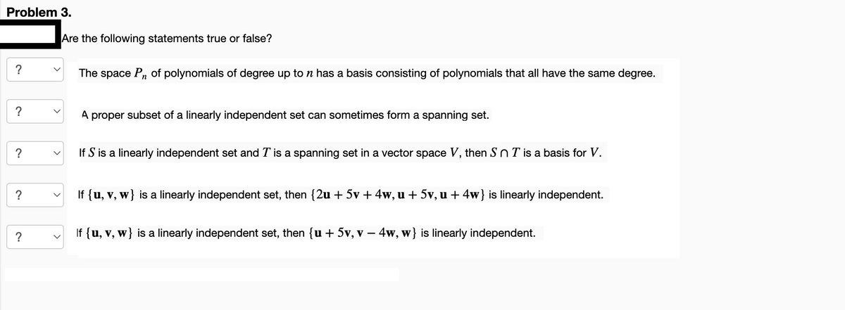 Problem 3.
?
?
?
?
?
Are the following statements true or false?
The space Pn of polynomials of degree up to n has a basis consisting of polynomials that all have the same degree.
A proper subset of a linearly independent set can sometimes form a spanning set.
If S is a linearly independent set and T is a spanning set in a vector space V, then SnT is a basis for V.
If {u, v, w} is a linearly independent set, then {2u + 5v + 4w, u + 5v, u + 4w} is linearly independent.
If {u, v, w} is a linearly independent set, then {u + 5v, v − 4w, w} is linearly independent.