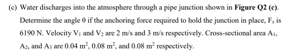 (c) Water discharges into the atmosphere through a pipe junction shown in Figure Q2 (c).
Determine the angle 0 if the anchoring force required to hold the junction in place, Fx is
6190 N. Velocity Vị and V2 are 2 m/s and 3 m/s respectively. Cross-sectional area A1,
A2, and A3 are 0.04 m², 0.08 m², and 0.08 m² respectively.
