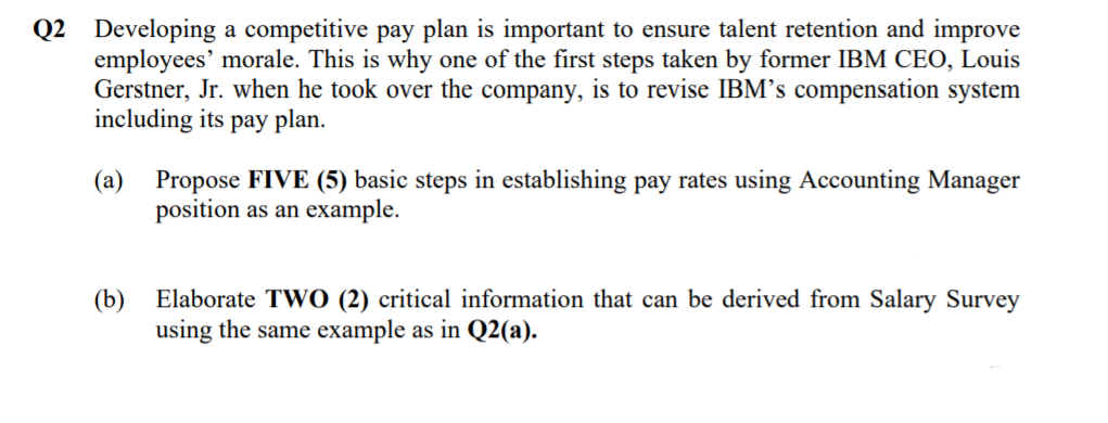 Q2 Developing a competitive pay plan is important to ensure talent retention and improve
employees' morale. This is why one of the first steps taken by former IBM CEO, Louis
Gerstner, Jr. when he took over the company, is to revise IBM's compensation system
including its pay plan.
(a)
Propose FIVE (5) basic steps in establishing pay rates using Accounting Manager
position as an example.
(b) Elaborate TWO (2) critical information that can be derived from Salary Survey
using the same example as in Q2(a).
