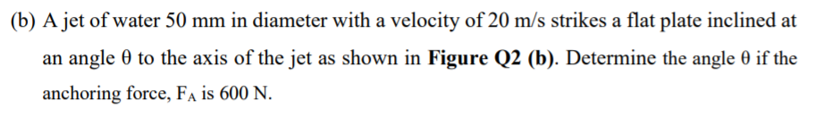 (b) A jet of water 50 mm in diameter with a velocity of 20 m/s strikes a flat plate inclined at
an angle 0 to the axis of the jet as shown in Figure Q2 (b). Determine the angle 0 if the
anchoring force, Fa is 600 N.
