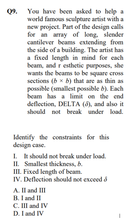 You have been asked to help a
world famous sculpture artist with a
new project. Part of the design calls
for an array of long, slender
cantilever beams extending from
the side of a building. The artist has
a fixed length in mind for each
beam, and r esthetic purposes, she
wants the beams to be square cross
sections (b × b) that are as thin as
Q9.
possible (smallest possible b). Each
beam has a limit on the end
deflection, DELTA (8), and also it
should not break under load.
Identify the constraints for this
design case.
I. It should not break under load.
II. Smallest thickness, b.
III. Fixed length of beam.
IV. Deflection should not exceed 8
А. I and III
B. I and II
C. III and IV
D. I and IV
|
