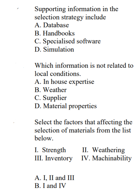 Supporting information in the
selection strategy include
A. Database
B. Handbooks
C. Specialised software
D. Simulation
Which information is not related to
local conditions.
A. In house expertise
B. Weather
C. Supplier
D. Material properties
Select the factors that affecting the
selection of materials from the list
below.
I. Strength
III. Inventory
II. Weathering
IV. Machinability
A. I, II and III
B. I and IV
