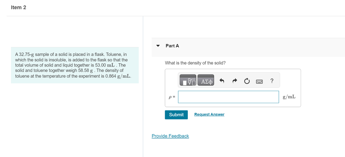 Item 2
A 32.75-g sample of a solid is placed in a flask. Toluene, in
which the solid is insoluble, is added to the flask so that the
total volume of solid and liquid together is 53.00 mL . The
solid and toluene together weigh 58.58 g . The density of
toluene at the temperature of the experiment is 0.864 g/mL.
Part A
What is the density of the solid?
p=
Submit
17 ΑΣΦ
Provide Feedback
Request Answer
www
g/mL