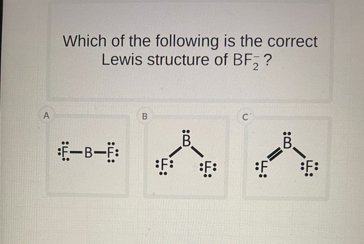 A
Which of the following is the correct
Lewis structure of BF2 ?
:Ë—B—Ë:
B
BB
C
:F:
F:
F
BB
F: