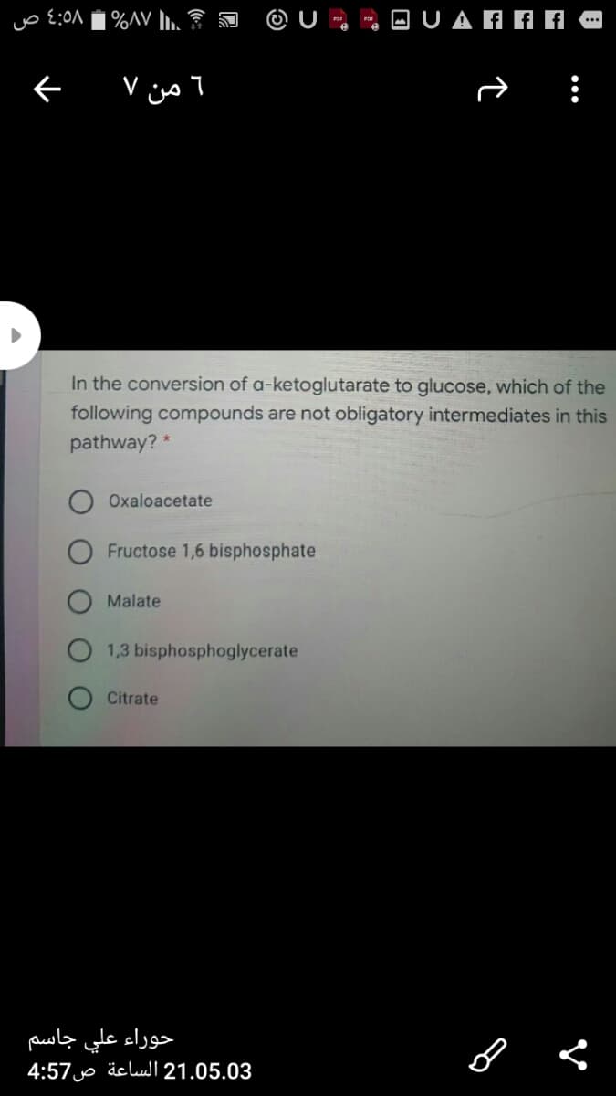 %AV l.
O UAAAA
6 من ۷
In the conversion of a-ketoglutarate to glucose, which of the
following compounds are not obligatory intermediates in this
pathway? *
Oxaloacetate
Fructose 1,6 bisphosphate
Malate
1,3 bisphosphoglycerate
Citrate
حوراء علي جاسم
4:57 äcluI 21.05.03
•..
