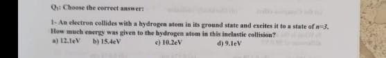 Q: Choose the correct answer:
1- An electron collides with a hydrogen atom in its ground state and excites it to a state of n-3.
How much energy was given to the hydrogen atom in this inelastic collision?
a) 12.1eV b) 15.4cV
c) 10.2eV
d) 9.1eV