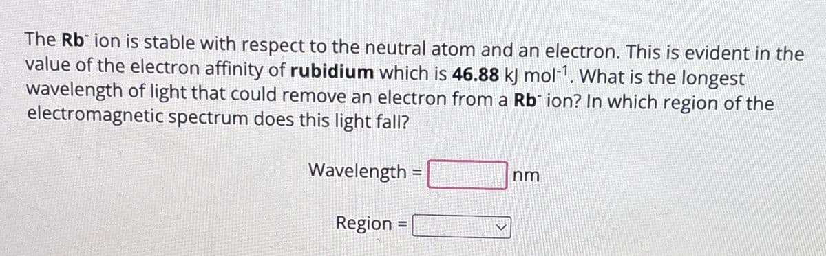 The Rb ion is stable with respect to the neutral atom and an electron. This is evident in the
value of the electron affinity of rubidium which is 46.88 kJ mol-1. What is the longest
wavelength of light that could remove an electron from a Rb ion? In which region of the
electromagnetic spectrum does this light fall?
Wavelength =
Region =
nm