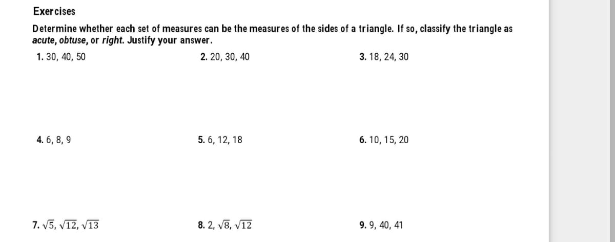 Exer cises
Determine whether each set of measures can be the measures of the sides of a triangle. If so, classify the triangle as
acute, obtuse, or right. Justify your answer.
1. 30, 40, 50
2. 20, 30, 40
3. 18, 24, 30
4. 6, 8, 9
5. 6, 12, 18
6. 10, 15, 20
7. V5, V12, V13
8. 2, V8, V12
9. 9, 40, 41
