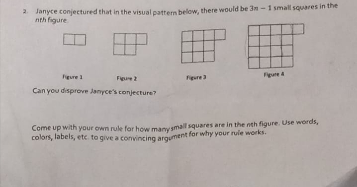 1 small squares in the
2. Janyce conjectured that in the visual pattern below, there would be 3n
nth figure.
Figure 1
Figure 3
Figure 4
Figure 2
Can you disprove Janyce's conjecture?
Come up with your own rule for how many small squares are in the nth figure. Use words,
colors, labels, etc. to give a convincing argument for why your rule works.
