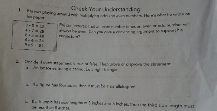 Check Your Understanding
vas playıng around with multiplving odd and even numbers. Here's what he wrote on
his paper:
3 5 = 15
4 7 = 28
8 5 = 40
6 4 = 24
Kaj conjectured that an even number times an even or odd number will
always be even. Can you give a convincing argument to support his
conjecture?
9 9 = 81
Decide if each statement is true or false. Then prove or disprove the statement.
a. An isosceles triangle cannot be a right triangle.
2.
b. If a figure has four sides, then it must be a parallelogram.
c. Ifa triangle has side lengths of 3 inches and 5 inches, then the third side length must
be less than 8 inches.
