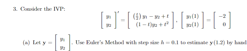 3. Consider the IVP:
(a) Let y =
Y1
Y2
Yı
Y2
y₁ (1)
() 3₁-3
1 − y2 +t
(1-t)y₂ + t²
=[ HEH[3]
=
Y2 (1)
-2
0
Use Euler's Method with step size h = 0.1 to estimate y (1.2) by hand