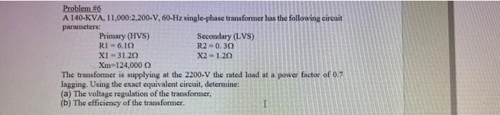 Problem #6
A 140-KVA, 11,000:2,200-V, 60-Hz single-phase transformer has the following circuit
parameters:
Secondary (LVS)
R2 0.30
X2=1.20
Primary (HVS)
R1 6.10
XI-31.20
Xm-124,000
The transformer is supplying at the 2200-V the rated load at a power factor of 0.7
lagging. Using the exact equivalent circuit, determine:
(a) The voltage regulation of the transformer,
(b) The efficiency of the transformer.