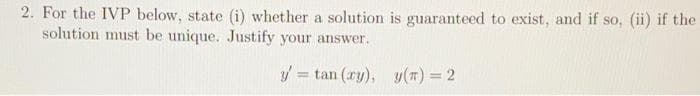 2. For the IVP below, state (i) whether a solution is guaranteed to exist, and if so, (ii) if the
solution must be unique. Justify your answer.
y' = tan (ry), y(t) = 2