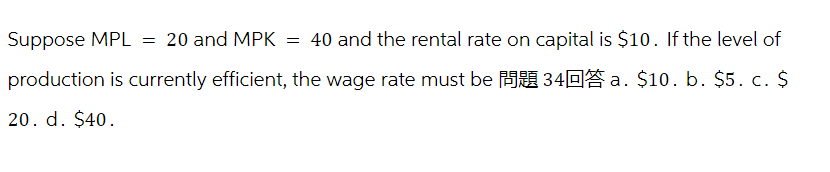 Suppose MPL = 20 and MPK = 40 and the rental rate on capital is $10. If the level of
production is currently efficient, the wage rate must be
34 a. $10. b. $5. c. $
20. d. $40.