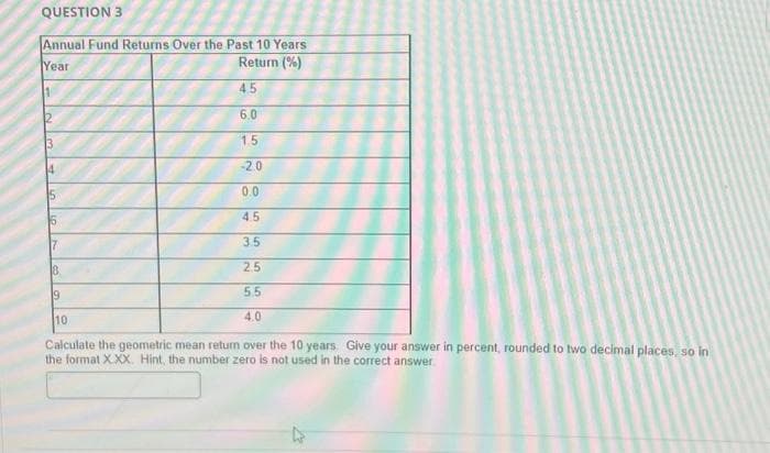 QUESTION 3
Annual Fund Returns Over the Past 10 Years
Year
Return (%)
4.5
6.0
1.5
-20
3
4
15
6
7
19
20
0.0
45
3.5
2.5
5.5
4.0
10
Calculate the geometric mean retur over the 10 years. Give your answer in percent, rounded to two decimal places, so in
the format X.XX. Hint, the number zero is not used in the correct answer