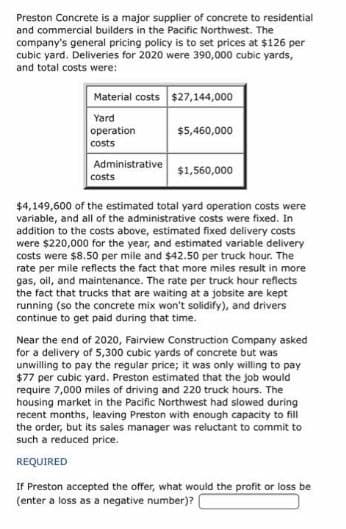 Preston Concrete is a major supplier of concrete to residential
and commercial builders in the Pacific Northwest. The
company's general pricing policy is to set prices at $126 per
cubic yard. Deliveries for 2020 were 390,000 cubic yards,
and total costs were:
Material costs $27,144,000
Yard
operation
$5,460,000
costs
Administrative
$1,560,000
costs
$4,149,600 of the estimated total yard operation costs were
variable, and all of the administrative costs were fixed. In
addition to the costs above, estimated fixed delivery costs
were $220,000 for the year, and estimated variable delivery
costs were $8.50 per mile and $42.50 per truck hour. The
rate per mile reflects the fact that more miles result in more
gas, oil, and maintenance. The rate per truck hour reflects
the fact that trucks that are waiting at a jobsite are kept
running (so the concrete mix won't solidify), and drivers
continue to get paid during that time.
Near the end of 2020, Fairview Construction Company asked
for a delivery of 5,300 cubic yards of concrete but was
unwilling to pay the regular price; it was only willing to pay
$77 per cubic yard. Preston estimated that the job would
require 7,000 miles of driving and 220 truck hours. The
housing market in the Pacific Northwest had slowed during
recent months, leaving Preston with enough capacity to fill
the order, but its sales manager was reluctant to commit to
such a reduced price.
REQUIRED
If Preston accepted the offer, what would the profit or loss be
(enter a loss as a negative number)?
