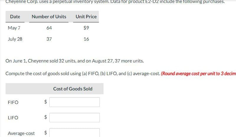 Cheyenne Corp. uses a perpetual inventory system. Data for product E2-D2 include the following purchases.
Date
May 7
July 28
FIFO
Number of Units
LIFO
64
37
On June 1, Cheyenne sold 32 units, and on August 27, 37 more units.
Compute the cost of goods sold using (a) FIFO, (b) LIFO, and (c) average-cost. (Round average cost per unit to 3 decim
LA
LA
$
LA
Unit Price
Average-cost $
$9
16
Cost of Goods Sold