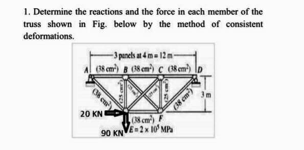 1. Determine the reactions and the force in each member of the
truss shown in Fig. below by the method of consistent
deformations.
-3 panels at 4 m= 12 m-
(38 cm) B (38 cm²) c
(38 cm)
20 KN
(25 cm)
90 KN
(25 cm
(38 cm²) D
(38 cm²) F
E=2x 10 MPa
(38 cm²)
3m