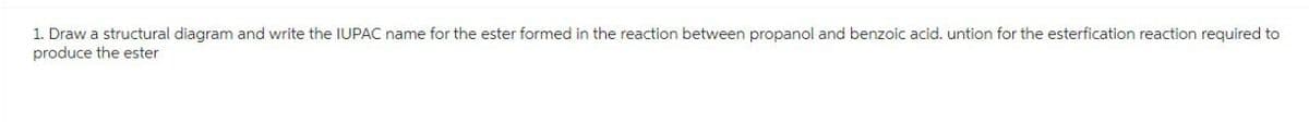 1. Draw a structural diagram and write the IUPAC name for the ester formed in the reaction between propanol and benzoic acid. untion for the esterfication reaction required to
produce the ester