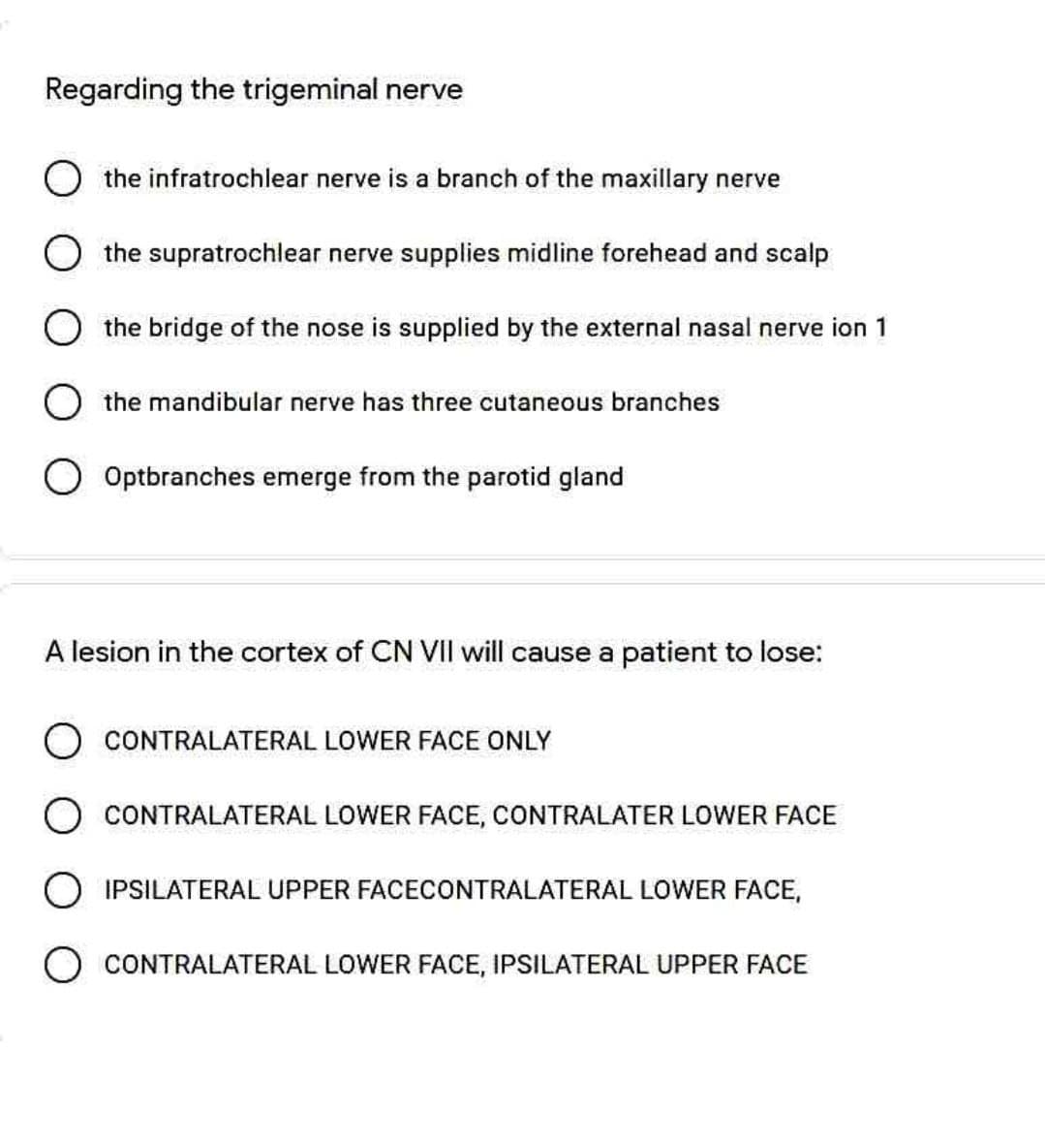 Regarding the trigeminal nerve
the infratrochlear nerve is a branch of the maxillary nerve
O the supratrochlear nerve supplies midline forehead and scalp
the bridge of the nose is supplied by the external nasal nerve ion 1
O the mandibular nerve has three cutaneous branches
Optbranches emerge from the parotid gland
A lesion in the cortex of CN VII will cause a patient to lose:
CONTRALATERAL LOWER FACE ONLY
O CONTRALATERAL LOWER FACE, CONTRALATER LOWER FACE
O IPSILATERAL UPPER FACECONTRALATERAL LOWER FACE,
CONTRALATERAL LOWER FACE, IPSILATERAL UPPER FACE
