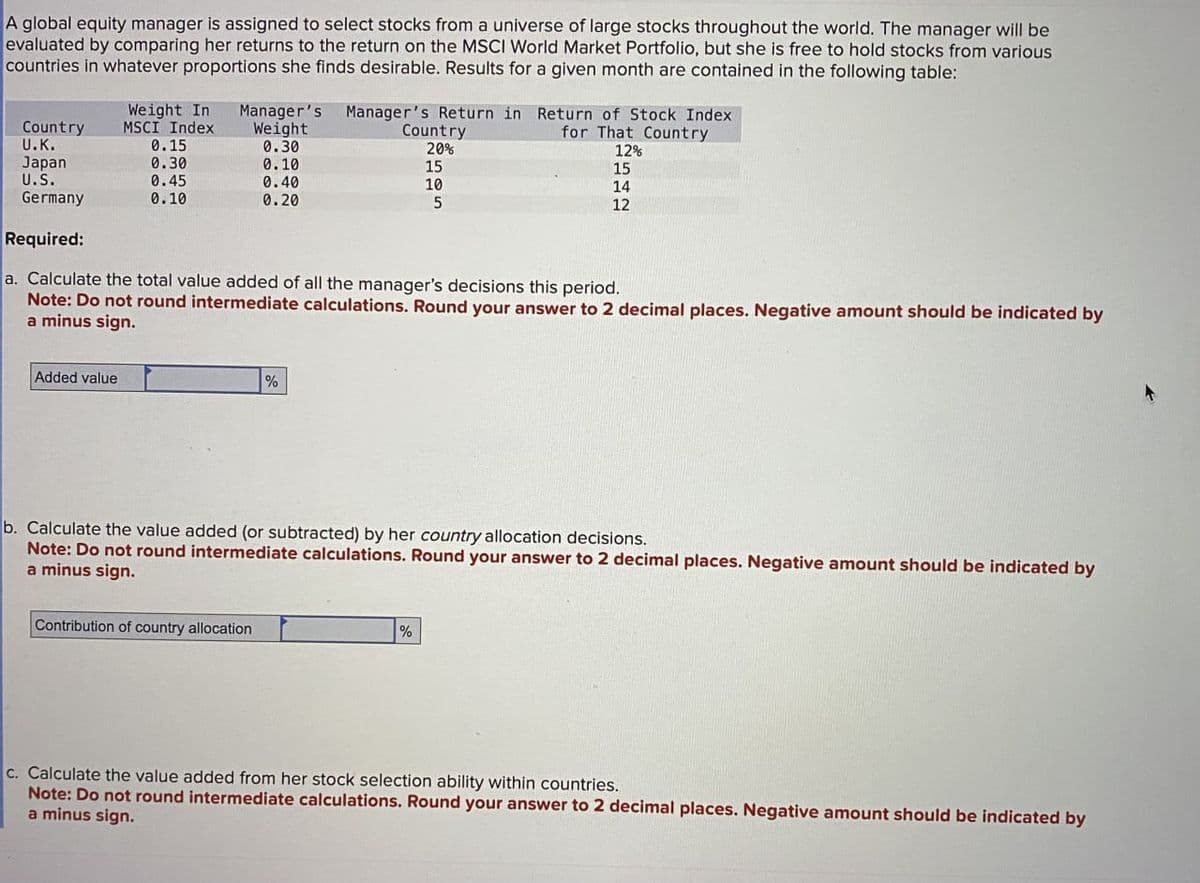 A global equity manager is assigned to select stocks from a universe of large stocks throughout the world. The manager will be
evaluated by comparing her returns to the return on the MSCI World Market Portfolio, but she is free to hold stocks from various
countries in whatever proportions she finds desirable. Results for a given month are contained in the following table:
Weight In
MSCI Index
Country
U.K.
Manager's
Weight
Manager's Return in Return of Stock Index
0.15
0.30
Country
20%
for That Country
12%
Japan
0.30
0.10
15
15
U.S.
0.45
0.40
Germany
0.10
0.20
10
5
14
12
Required:
a. Calculate the total value added of all the manager's decisions this period.
Note: Do not round intermediate calculations. Round your answer to 2 decimal places. Negative amount should be indicated by
a minus sign.
Added value
%
b. Calculate the value added (or subtracted) by her country allocation decisions.
Note: Do not round intermediate calculations. Round your answer to 2 decimal places. Negative amount should be indicated by
a minus sign.
Contribution of country allocation
%
c. Calculate the value added from her stock selection ability within countries.
Note: Do not round intermediate calculations. Round your answer to 2 decimal places. Negative amount should be indicated by
a minus sign.